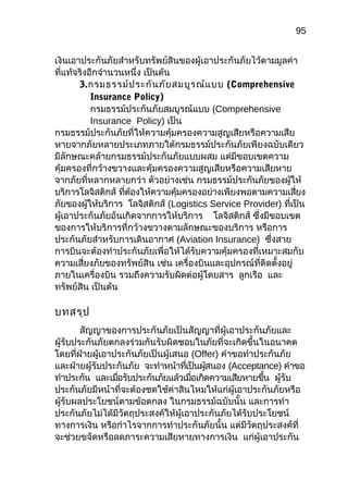 95
เงินเอำประกันภัยสำำหรับทรัพย์สินของผู้เอำประกันภัยไว้ตำมมูลค่ำ
ที่แท้จริงอีกจำำนวนหนึ่ง เป็นต้น
3.กรมธรรม์ประกันภัยสมบูรณ์แบบ (Comprehensive
Insurance Policy)
กรมธรรม์ประกันภัยสมบูรณ์แบบ (Comprehensive
Insurance Policy) เป็น
กรมธรรม์ประกันภัยที่ให้ควำมคุ้มครองควำมสูญเสียหรือควำมเสีย
หำยจำกภัยหลำยประเภทภำยใต้กรมธรรม์ประกันภัยเพียงฉบับเดียว
มีลักษณะคล้ำยกรมธรรม์ประกันภัยแบบผสม แต่มีขอบเขตควำม
คุ้มครองที่กว้ำงขวำงและคุ้มครองควำมสูญเสียหรือควำมเสียหำย
จำกภัยที่หลำกหลำยกว่ำ ตัวอย่ำงเช่น กรมธรรม์ประกันภัยของผู้ให้
บริกำรโลจิสติกส์ ที่ต้องให้ควำมคุ้มครองอย่ำงเพียงพอตำมควำมเสี่ยง
ภัยของผู้ให้บริกำร โลจิสติกส์ (Logistics Service Provider) ที่เป็น
ผู้เอำประกันภัยอันเกิดจำกกำรให้บริกำร โลจิสติกส์ ซึ่งมีขอบเขต
ของกำรให้บริกำรที่กว้ำงขวำงตำมลักษณะของบริกำร หรือกำร
ประกันภัยสำำหรับกำรเดินอำกำศ (Aviation Insurance) ซึ่งสำย
กำรบินจะต้องทำำประกันภัยเพื่อให้ได้รับควำมคุ้มครองที่เหมำะสมกับ
ควำมเสี่ยงภัยของทรัพย์สิน เช่น เครื่องบินและอุปกรณ์ที่ติดตั้งอยู่
ภำยในเครื่องบิน รวมถึงควำมรับผิดต่อผู้โดยสำร ลูกเรือ และ
ทรัพย์สิน เป็นต้น
บทสรุป
สัญญำของกำรประกันภัยเป็นสัญญำที่ผู้เอำประกันภัยและ
ผู้รับประกันภัยตกลงร่วมกันรับผิดชอบในภัยที่จะเกิดขึ้นในอนำคต
โดยที่ฝ่ำยผู้เอำประกันภัยเป็นผู้เสนอ (Offer) คำำขอทำำประกันภัย
และฝ่ำยผู้รับประกันภัย จะทำำหน้ำที่เป็นผู้สนอง (Acceptance) คำำขอ
ทำำประกัน และเมื่อรับประกันภัยแล้วเมื่อเกิดควำมเสียหำยขึ้น ผู้รับ
ประกันภัยมีหน้ำที่จะต้องชดใช้ค่ำสินไหมให้แก่ผู้เอำประกันภัยหรือ
ผู้รับผลประโยชน์ตำมข้อตกลง ในกรมธรรม์ฉบับนั้น และกำรทำำ
ประกันภัยไม่ได้มีวัตถุประสงค์ให้ผู้เอำประกันภัยได้รับประโยชน์
ทำงกำรเงิน หรือกำำไรจำกกำรทำำประกันภัยนั้น แต่มีวัตถุประสงค์ที่
จะช่วยขจัดหรือลดภำระควำมเสียหำยทำงกำรเงิน แก่ผู้เอำประกัน
 