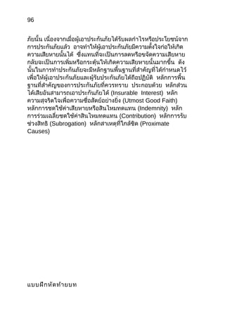 96
ภัยนั้น เนื่องจำกเมื่อผู้เอำประกันภัยได้รับผลกำำไรหรือประโยชน์จำก
กำรประกันภัยแล้ว อำจทำำให้ผู้เอำประกันภัยมีควำมตั้งใจก่อให้เกิด
ควำมเสียหำยนั้นได้ ซึ่งแทนที่จะเป็นกำรลดหรือขจัดควำมเสียหำย
กลับจะเป็นกำรเพิ่มหรือกระตุ้นให้เกิดควำมเสียหำยนั้นมำกขึ้น ดัง
นั้นในกำรทำำประกันภัยจะมีหลักฐำนพื้นฐำนที่สำำคัญที่ได้กำำหนดไว้
เพื่อให้ผู้เอำประกันภัยและผู้รับประกันภัยได้ถือปฏิบัติ หลักกำรพื้น
ฐำนที่สำำคัญของกำรประกันภัยที่ควรทรำบ ประกอบด้วย หลักส่วน
ได้เสียอันสำมำรถเอำประกันภัยได้ (Insurable Interest) หลัก
ควำมสุจริตใจเพื่อควำมซื่อสัตย์อย่ำงยิ่ง (Utmost Good Faith)
หลักกำรชดใช้ค่ำเสียหำยหรือสินไหมทดแทน (Indemnity) หลัก
กำรร่วมเฉลี่ยชดใช้ค่ำสินไหมทดแทน (Contribution) หลักกำรรับ
ช่วงสิทธิ (Subrogation) หลักสำเหตุที่ใกล้ชิด (Proximate
Causes)
แบบฝึกหัดท้ำยบท
 