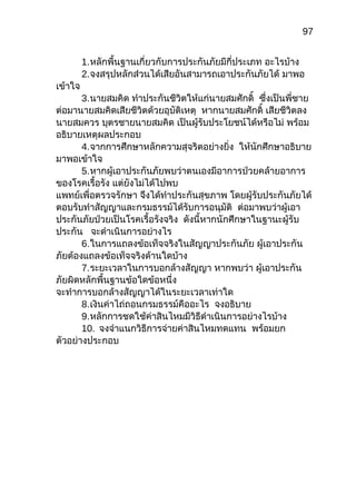 97
1.หลักพื้นฐำนเกี่ยวกับกำรประกันภัยมีกี่ประเภท อะไรบ้ำง
2.จงสรุปหลักส่วนได้เสียอันสำมำรถเอำประกันภัยได้ มำพอ
เข้ำใจ
3.นำยสมคิด ทำำประกันชีวิตให้แก่นำยสมศักดิ์ ซึ่งเป็นพี่ชำย
ต่อมำนำยสมคิดเสียชีวิตด้วยอุบัติเหตุ หำกนำยสมศักดิ์ เสียชีวิตลง
นำยสมควร บุตรชำยนำยสมคิด เป็นผู้รับประโยชน์ได้หรือไม่ พร้อม
อธิบำยเหตุผลประกอบ
4.จำกกำรศึกษำหลักควำมสุจริตอย่ำงยิ่ง ให้นักศึกษำอธิบำย
มำพอเข้ำใจ
5.หำกผู้เอำประกันภัยพบว่ำตนเองมีอำกำรป่วยคล้ำยอำกำร
ของโรคเรื้อรัง แต่ยังไม่ได้ไปพบ
แพทย์เพื่อตรวจรักษำ จึงได้ทำำประกันสุขภำพ โดยผู้รับประกันภัยได้
ตอบรับทำำสัญญำและกรมธรรม์ได้รับกำรอนุมัติ ต่อมำพบว่ำผู้เอำ
ประกันภัยป่วยเป็นโรคเรื้อรังจริง ดังนี้หำกนักศึกษำในฐำนะผู้รับ
ประกัน จะดำำเนินกำรอย่ำงไร
6.ในกำรแถลงข้อเท็จจริงในสัญญำประกันภัย ผู้เอำประกัน
ภัยต้องแถลงข้อเท็จจริงด้ำนใดบ้ำง
7.ระยะเวลำในกำรบอกล้ำงสัญญำ หำกพบว่ำ ผู้เอำประกัน
ภัยผิดหลักพื้นฐำนข้อใดข้อหนึ่ง
จะทำำกำรบอกล้ำงสัญญำได้ในระยะเวลำเท่ำใด
8.เงินค่ำไถ่ถอนกรมธรรม์คืออะไร จงอธิบำย
9.หลักกำรชดใช้ค่ำสินไหมมีวิธีดำำเนินกำรอย่ำงไรบ้ำง
10. จงจำำแนกวิธีกำรจ่ำยค่ำสินไหมทดแทน พร้อมยก
ตัวอย่ำงประกอบ
 