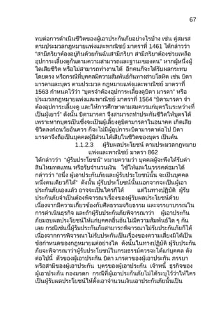 67
ทบต่อการดำาเนินชีวิตของผู้เอาประกันภัยอย่างไรบ้าง เช่น คู่สมรส
ตามประมวลกฎหมายแพ่งและพาณิชย์ มาตราที่ 1461 ได้กล่าวว่า
“สามีภริยาต้องอยู่กินด้วยกันฉันสามีภริยา สามีภริยาต้องช่วยเหลือ
อุปการะเลี้ยงดูกันตามความสามารถและฐานะของตน” หากผู้หนึ่งผู้
ใดเสียชีวิต หรือไม่สามารถทำางานได้ อีกคนก็จะได้รับผลกระทบ
โดยตรง หรือกรณีที่บุคคลมีความสัมพันธ์กันทางสายโลหิต เช่น บิดา
มารดาและบุตร ตามประมวล กฎหมายแพ่งและพาณิชย์ มาตราที่
1563 กำาหนดไว้ว่า “บุตรจำาต้องอุปการะเลี้ยงดูบิดา มารดา” หรือ
ประมวลกฎหมายแพ่งและพาณิชย์ มาตราที่ 1564 “บิดามารดา จำา
ต้องอุปการะเลี้ยงดู และให้การศึกษาตามสมควรแก่บุตรในระหว่างที่
เป็นผู้เยาว์” ดังนั้น บิดามารดา จึงสามารถทำาประกันชีวิตให้บุตรได้
เพราะหากบุตรเป็นซึ่งจะเป็นผู้เลี้ยงดูบิดามารดาในอนาคต เกิดเสีย
ชีวิตลงก่อนวัยอันควร ก็จะไม่มีผู้อุปการะบิดามารดาต่อไป บิดา
มารดาจึงถือเป็นบุคคลผู้มีส่วนได้เสียในชีวิตของบุตร เป็นต้น
1.1.2.3 ผู้รับผลประโยชน์ ตามประมวลกฎหมาย
แพ่งและพาณิชย์ มาตรา 862
ได้กล่าวว่า “ผู้รับประโยชน์” หมายความว่า บุคคลผู้จะพึงได้รับค่า
สินไหมทดแทน หรือรับจำานวนเงิน ใช้ให้และในวรรคต่อมาได้
กล่าวว่า “อนึ่ง ผู้เอาประกันภัยและผู้รับประโยชน์นั้น จะเป็นบุคคล
หนึ่งคนเดียวก็ได้” ดังนั้น ผู้รับประโยชน์นั้นนอกจากจะเป็นผู้เอา
ประกันภัยเองแล้ว อาจจะเป็นใครก็ได้ แต่ในทางปฏิบัติ ผู้รับ
ประกันภัยจำาเป็นต้องพิจารณาเรื่องของผู้รับผลประโยชน์ด้วย
เนื่องจากมีความเกี่ยวข้องกับศีลธรรมจริยธรรม และจรรยาบรรณใน
การดำาเนินธุรกิจ และถ้าผู้รับประกันภัยพิจารณาว่า ผู้เอาประกัน
ภัยมอบผลประโยชน์ให้แก่บุคคลอื่นอันไม่มีความสัมพันธ์ใด ๆ กัน
เลย กรณีเช่นนี้ผู้รับประกันภัยสามารถพิจารณาไม่รับประกันภัยก็ได้
เนื่องจากการพิจารณาไม่รับประกันเป็นเรื่องของความเสี่ยงมิได้เป็น
ข้อกำาหนดของกฎหมายแต่อย่างใด ดังนั้นในทางปฏิบัติ ผู้รับประกัน
ภัยจะพิจารณาว่าผู้รับประโยชน์ในกรมธรรม์ควรจะได้แก่บุคคล ดัง
ต่อไปนี้ ตัวของผู้เอาประกัน บิดา มารดาของผู้เอาประกัน ภรรยา
หรือสามีของผู้เอาประกัน บุตรของผู้เอาประกัน เจ้าหนี้ ธุรกิจของ
ผู้เอาประกัน กองมรดก กรณีที่ผู้เอาประกันภัยไม่ได้ระบุไว้ว่าให้ใคร
เป็นผู้รับผลประโยชน์ให้ตั้งเอาจำานวนเงินเอาประกันภัยนั้นเป็น
 
