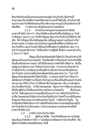 68
สินทรัพย์ส่วนหนึ่งแห่งกองมรดกของผู้เอาประกันภัย ซึ่งเจ้าหนี้
สามารถมารับไปเพื่อการชดใช้ตามจำานวนหนี้ได้ดังนั้น สำาหรับกรณี
ของการประกันชีวิตลักษณะที่ควรพิจารณาควบคู่ไปกับหลักส่วนได้
เสียก็คือ การพิจารณาถึงผู้รับผลประโยชน์ด้วย
1.1.3 ตามประมวลกฎหมายแพ่งและพาณิชย์
มาตราที่ 863 กล่าวว่า “ส่วนได้เสียจะต้องเกิดขึ้นหรือมีอยู่ ณ วันที่
ทำาสัญญา และหาก ณ วันที่ทำาสัญญาผู้เอาประกันภัยไม่ได้มีส่วนได้
เสีย ถือว่าสัญญานั้นไม่มีผลผูกพัน คู่สัญญาแต่อย่างหนึ่งอย่างใด”
ตัวอย่างเช่น หากผู้เอาประกันภัยนำาบุคคลอื่นที่มีส่วนได้เสียมาทำา
ประกันชีวิต และภายหลังได้มีเหตุให้สิ้นสุดความสัมพันธ์ เช่น การ
หย่าร้างของสามีภรรยา ให้ถือหลักการปฏิบัติ ซึ่งมีความแตกต่างกัน
2 ประการ ได้แก่
สัญญานั้นยังคงมีผลบังคับใช้ต่อไป ถึงแม้ว่าส่วนได้
เสียของกันและกันจะหมดไป โดยยึดหลักว่าเรื่องของการประกันชีวิต
นั้นเป็นเรื่องของการออม ไม่ใช่เรื่องของการชดใช้ค่าเสียหาย ดังนั้น
แม้ต่อมาสามีและภรรยาได้หย่าขาดจากกัน หากภรรยายังคงชำาระ
ค่าเบี้ยประกัน (กรณีภรรยาเป็นผู้ชำาระเบี้ยประกันและเป็นผู้รับผล
ประโยชน์) กรมธรรม์นั้นยังคงมีผลบังคับอยู่ทุกประการ ในการที่
สัญญายังคงมีผลบังคับใช้ต่อไปนั้น บางคนอาจเข้าใจว่าเป็นการ
เปิดช่องทางให้ผู้ชำาระเบี้ยประกันในฐานะที่ตนเป็นผู้รับผลประโยชน์
พยายามหาวิถีทางในการได้รับค่าสินไหมชดเชย เช่น การฆ่าผู้เอา
ประกันเพื่อหวังเงิน ค่าสินไหมชดเชย เนื่องจากการที่ฐานะของตน
ซึ่งเป็นผู้มีส่วนได้เสียหมดไปอาจเกิดความไม่พอใจ ซึ่งกันและ
กันได้ จึงมีกฎหมายกำาหนดเพื่อเป็นแนวทางการป้องกันไม่ให้จ่าย
ค่าสินไหมชดเชยให้ผู้เอาประกันหรือผู้รับประโยชน์ในกรณีที่บุคคล
นั้นถูกฆ่าโดยเจตนาจากผู้รับผลประโยชน์ ว่าผู้รับประกันภัย ไม่
จำาเป็นต้องใช้เงินนั้นหากการเสียชีวิตนั้นเกิดจากบุคคลผู้นั้นถูกผู้รับ
ประโยชน์ฆ่าตายโดยเจตนา (ประมวลกฎหมายแพ่งและพาณิชย์
มาตราที่ 895 (2))
1.2 กรณีการประกันวินาศภัย
1.2.2 ผู้มีส่วนได้เสีย ในทรัพย์สินและความรับผิด
ชอบนั้นจะใช้หลักการทั่ว ๆ ไปเหมือนกรณีของการประกันชีวิต ซึ่ง
ผู้มีส่วนได้เสียจะต้องมีลักษณะ ดังนี้
 