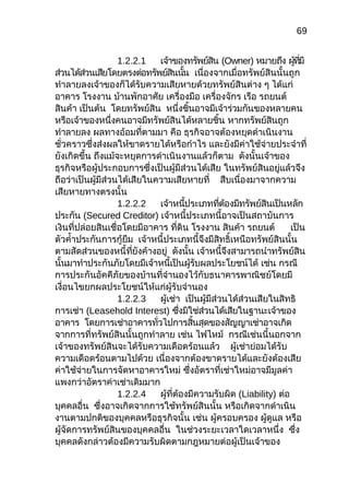 69
1.2.2.1 เจ้าของทรัพย์สิน (Owner) หมายถึง ผู้ที่มี
ส่วนได้ส่วนเสียโดยตรงต่อทรัพย์สินนั้น เนื่องจากเมื่อทรัพย์สินนั้นถูก
ทำาลายลงเจ้าของก็ได้รับความเสียหายด้วยทรัพย์สินต่าง ๆ ได้แก่
อาคาร โรงงาน บ้านพักอาศัย เครื่องมือ เครื่องจักร เรือ รถยนต์
สินค้า เป็นต้น โดยทรัพย์สิน หนึ่งชิ้นอาจมีเจ้าร่วมกันของหลายคน
หรือเจ้าของหนึ่งคนอาจมีทรัพย์สินได้หลายชิ้น หากทรัพย์สินถูก
ทำาลายลง ผลทางอ้อมที่ตามมา คือ ธุรกิจอาจต้องหยุดดำาเนินงาน
ชั่วคราวซึ่งส่งผลให้ขาดรายได้หรือกำาไร และยังมีค่าใช้จ่ายประจำาที่
ยังเกิดขึ้น ถึงแม้จะหยุดการดำาเนินงานแล้วก็ตาม ดังนั้นเจ้าของ
ธุรกิจหรือผู้ประกอบการซึ่งเป็นผู้มีส่วนได้เสีย ในทรัพย์สินอยู่แล้วจึง
ถือว่าเป็นผู้มีส่วนได้เสียในความเสียหายที่ สืบเนื่องมาจากความ
เสียหายทางตรงนั้น
1.2.2.2 เจ้าหนี้ประเภทที่ต้องมีทรัพย์สินเป็นหลัก
ประกัน (Secured Creditor) เจ้าหนี้ประเภทนี้อาจเป็นสถาบันการ
เงินที่ปล่อยสินเชื่อโดยมีอาคาร ที่ดิน โรงงาน สินค้า รถยนต์ เป็น
ตัวคำ้าประกันการกู้ยืม เจ้าหนี้ประเภทนี้จึงมีสิทธิ์เหนือทรัพย์สินนั้น
ตามสัดส่วนของหนี้ที่ยังค้างอยู่ ดังนั้น เจ้าหนี้จึงสามารถนำาทรัพย์สิน
นั้นมาทำาประกันภัยโดยมีเจ้าหนี้เป็นผู้รับผลประโยชน์ได้ เช่น กรณี
การประกันอัคคีภัยของบ้านที่จำานองไว้กับธนาคารพาณิชย์โดยมี
เงื่อนไขยกผลประโยชน์ให้แก่ผู้รับจำานอง
1.2.2.3 ผู้เช่า เป็นผู้มีส่วนได้ส่วนเสียในสิทธิ
การเช่า (Leasehold Interest) ซึ่งมิใช่ส่วนได้เสียในฐานะเจ้าของ
อาคาร โดยการเช่าอาคารทั่วไปการสิ้นสุดของสัญญาเช่าอาจเกิด
จากการที่ทรัพย์สินนั้นถูกทำาลาย เช่น ไฟไหม้ กรณีเช่นนี้นอกจาก
เจ้าของทรัพย์สินจะได้รับความเดือดร้อนแล้ว ผู้เช่าย่อมได้รับ
ความเดือดร้อนตามไปด้วย เนื่องจากต้องขาดรายได้และยังต้องเสีย
ค่าใช้จ่ายในการจัดหาอาคารใหม่ ซึ่งอัตราที่เช่าใหม่อาจมีมูลค่า
แพงกว่าอัตราค่าเช่าเดิมมาก
1.2.2.4 ผู้ที่ต้องมีความรับผิด (Liability) ต่อ
บุคคลอื่น ซึ่งอาจเกิดจากการใช้ทรัพย์สินนั้น หรือเกิดจากดำาเนิน
งานตามปกติของบุคคลหรือธุรกิจนั้น เช่น ผู้ครอบครอง ผู้ดูแล หรือ
ผู้จัดการทรัพย์สินของบุคคลอื่น ในช่วงระยะเวลาใดเวลาหนึ่ง ซึ่ง
บุคคลดังกล่าวต้องมีความรับผิดตามกฎหมายต่อผู้เป็นเจ้าของ
 