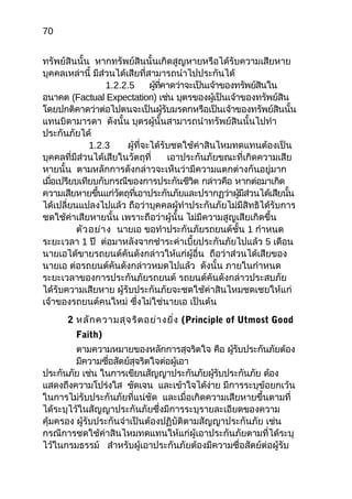 70
ทรัพย์สินนั้น หากทรัพย์สินนั้นเกิดสูญหายหรือได้รับความเสียหาย
บุคคลเหล่านี้ มีส่วนได้เสียที่สามารถนำาไปประกันได้
1.2.2.5 ผู้ที่คาดว่าจะเป็นเจ้าของทรัพย์สินใน
อนาคต (Factual Expectation) เช่น บุตรของผู้เป็นเจ้าของทรัพย์สิน
โดยปกติคาดว่าต่อไปตนจะเป็นผู้รับมรดกหรือเป็นเจ้าของทรัพย์สินนั้น
แทนบิดามารดา ดังนั้น บุตรผู้นั้นสามารถนำาทรัพย์สินนั้นไปทำา
ประกันภัยได้
1.2.3 ผู้ที่จะได้รับชดใช้ค่าสินไหมทดแทนต้องเป็น
บุคคลที่มีส่วนได้เสียในวัตถุที่ เอาประกันภัยขณะที่เกิดความเสีย
หายนั้น ตามหลักการดังกล่าวจะเห็นว่ามีความแตกต่างกันอยู่มาก
เมื่อเปรียบเทียบกับกรณีของการประกันชีวิต กล่าวคือ หากต่อมาเกิด
ความเสียหายขึ้นแก่วัตถุที่เอาประกันภัยและปรากฏว่าผู้มีส่วนได้เสียนั้น
ได้เปลี่ยนแปลงไปแล้ว ถือว่าบุคคลผู้ทำาประกันภัยไม่มีสิทธิได้รับการ
ชดใช้ค่าเสียหายนั้น เพราะถือว่าผู้นั้น ไม่มีความสูญเสียเกิดขึ้น
ตัวอย่าง นายเอ ขอทำาประกันภัยรถยนต์ชั้น 1 กำาหนด
ระยะเวลา 1 ปี ต่อมาหลังจากชำาระค่าเบี้ยประกันภัยไปแล้ว 5 เดือน
นายเอได้ขายรถยนต์คันดังกล่าวให้แก่ผู้อื่น ถือว่าส่วนได้เสียของ
นายเอ ต่อรถยนต์คันดังกล่าวหมดไปแล้ว ดังนั้น ภายในกำาหนด
ระยะเวลาของการประกันภัยรถยนต์ รถยนต์คันดังกล่าวประสบภัย
ได้รับความเสียหาย ผู้รับประกันภัยจะชดใช้ค่าสินไหมชดเชยให้แก่
เจ้าของรถยนต์คนใหม่ ซึ่งไม่ใช่นายเอ เป็นต้น
2 หลักความสุจริตอย่างยิ่ง (Principle of Utmost Good
Faith)
ตามความหมายของหลักการสุจริตใจ คือ ผู้รับประกันภัยต้อง
มีความซื่อสัตย์สุจริตใจต่อผู้เอา
ประกันภัย เช่น ในการเขียนสัญญาประกันภัยผู้รับประกันภัย ต้อง
แสดงถึงความโปร่งใส ชัดเจน และเข้าใจได้ง่าย มีการระบุข้อยกเว้น
ในการไม่รับประกันภัยที่แน่ชัด และเมื่อเกิดความเสียหายขึ้นตามที่
ได้ระบุไว้ในสัญญาประกันภัยซึ่งมีการระบุรายละเอียดของความ
คุ้มครอง ผู้รับประกันจำาเป็นต้องปฏิบัติตามสัญญาประกันภัย เช่น
กรณีการชดใช้ค่าสินไหมทดแทนให้แก่ผู้เอาประกันภัยตามที่ได้ระบุ
ไว้ในกรมธรรม์ สำาหรับผู้เอาประกันภัยต้องมีความซื่อสัตย์ต่อผู้รับ
 