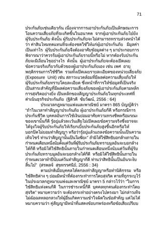 71
ประกันภัยเช่นเดียวกัน เนื่องจากการเอาประกันภัยเป็นลักษณะการ
โอนความเสี่ยงภัยที่จะเกิดขึ้นในอนาคต จากผู้เอาประกันภัยไปยัง
ผู้รับประกันภัย ดังนั้น ผู้รับประกันภัยจะไม่สามารถทราบล่วงหน้าได้
ว่า ค่าสินไหมทดแทนที่จะต้องชดใช้ให้แก่ผู้เอาประกันภัย มีมูลค่า
เป็นเท่าไร ผู้รับประกันภัยจึงต้องอาศัยข้อมูลต่าง ๆ มาประกอบการ
พิจารณาว่าควรรับผู้เอาประกันภัยรายนี้หรือไม่ หากต้องรับประกัน
ภัยจะมีเงื่อนไขอย่างไร ดังนั้น ผู้เอาประกันภัยจะต้องเปิดเผย
ข้อความจริงเกี่ยวกับตัวของผู้เอาประกันภัยเอง เช่น เพศ อายุ
พฤติกรรมการใช้ชีวิต รวมทั้งเปิดเผยรายละเอียดของหน่วยเสี่ยงภัย
(Exposure Unit) เช่น สภาวะแวดล้อมที่มีผลต่อความเสี่ยงภัยให้
ผู้รับประกันภัยทราบโดยละเอียด ซึ่งหน้าที่การให้ข้อมูลที่เป็นจริง
เป็นสาระสำาคัญที่มีผลต่อความเสี่ยงภัยของผู้เอาประกันภัยตามหลัก
การสุจริตอย่างยิ่ง เป็นหลักของสัญญาประกันภัยในทุกประเทศที่
ดำาเนินธุรกิจประกันภัย (ฐิติวดี ชัยวัฒน์, 2556 : 64)
ประมวลกฎหมายแพ่งและพาณิชย์ มาตรา 865 บัญญัติว่า
“ถ้าในเวลาทำาสัญญาประกันภัย ผู้เอาประกันภัยก็ดี หรือกรณีการ
ประกันชีวิต บุคคลอันการใช้เงินย่อมอาศัยความทรงชีพหรือมรณะ
ของเขานั้นก็ดี รู้อยู่แล้วละเว้นเสียไม่เปิดเผยข้อความจริงซึ่งอาจจะ
ได้จูงใจผู้รับประกันภัยให้เรียกเบี้ยประกันภัยสูงขึ้นอีกหรือให้
บอกปัดไม่ยอมทำาสัญญา หรือว่ารู้อยู่แล้วแถลงข้อความนั้นเป็นความ
เท็จไซร้ ”ท่านว่าสัญญานั้นเป็นโมฆียะ ถ้ามิได้ใช้สิทธิบอกล้างภายใน
กำาหนดเดือนหนึ่งนับตั้งแต่วันที่ผู้รับประกันภัยทราบมูลอันจะบอกล้าง
ได้ก็ดี หรือมิได้ใช้สิทธินั้นภายในกำาหนดเดือนหนึ่งนับแต่วันที่ผู้รับ
ประกันภัยทราบมูลอันจะบอกล้างได้ก็ดี หรือมิได้ใช้สิทธินั้นภายใน
กำาหนดเวลาห้าปีนับแต่วันทำาสัญญาก็ดี ท่านว่าสิทธินั้นเป็นอันระงับ
”สิ้นไป (สรพลจ์ สุขทรรศนีย์, 2556 : 34)
ตามปกติเมื่อบุคคลได้ตกลงทำาสัญญาหรือทำานิติกรรม หรือ
ใช้สิทธิต่าง ๆ ย่อมมีหน้าที่ต้องกระทำาการโดยสุจริต ตามที่ถูกระบุไว้
ในประมวลกฎหมายแพ่งและพาณิชย์ มาตรา 5 กล่าวไว้ว่า “ในการ
ใช้สิทธิแห่งตนก็ดี ในการชำาระหนี้ก็ดี บุคคลทุกคนต้องกระทำาโดย
”สุจริต หมายความว่า จะต้องกระทำาอย่างตรงไปตรงมา ไม่กล่าวเท็จ
ไม่ฉ้อฉลหลอกลวงให้ผู้อื่นเกิดความเข้าใจผิดในข้อสำาคัญ แต่ไม่ได้
หมายความว่า คู่สัญญามีหน้าที่แสดงข้อบกพร่องหรือข้อเสียเปรียบ
 