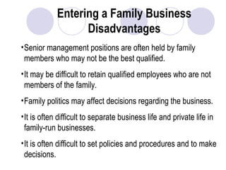Entering a Family Business
Disadvantages
•Senior management positions are often held by family
members who may not be the best qualified.
•It may be difficult to retain qualified employees who are not
members of the family.
•Family politics may affect decisions regarding the business.
•It is often difficult to separate business life and private life in
family-run businesses.
•It is often difficult to set policies and procedures and to make
decisions.
 