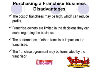 Purchasing a Franchise Business
Disadvantages
The cost of franchises may be high, which can reduce
profits.
Franchise owners are limited in the decisions they can
make regarding the business.
The performance of other franchises impact on the
franchisee.
The franchise agreement may be terminated by the
franchisor.
 