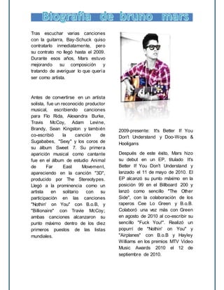 Tras escuchar varias canciones
con la guitarra, Bay-Schuck quiso
contratarlo inmediatamente, pero
su contrato no llegó hasta el 2009.
Durante esos años, Mars estuvo
mejorando su composición y
tratando de averiguar lo que quería
ser como artista.
Antes de convertirse en un artista
solista, fue un reconocido productor
musical, escribiendo canciones
para Flo Rida, Alexandra Burke,
Travis McCoy, Adam Levine,
Brandy, Sean Kingston y también
co-escribió la canción de
Sugababes, "Sexy" y los coros de
su álbum Sweet 7. Su primera
aparición musical como cantante
fue en el álbum de estudio Animal
de Far East Movement,
apareciendo en la canción "3D",
producido por The Stereotypes.
Llegó a la prominencia como un
artista en solitario con su
participación en las canciones
"Nothin' on You" con B.o.B, y
"Billionaire" con Travie McCoy;
ambas canciones alcanzaron su
punto máximo dentro de los diez
primeros puestos de las listas
mundiales.
2009-presente: It's Better If You
Don't Understand y Doo-Wops &
Hooligans
Después de este éxito, Mars hizo
su debut en un EP, titulado It's
Better If You Don't Understand y
lanzado el 11 de mayo de 2010. El
EP alcanzó su punto máximo en la
posición 99 en el Billboard 200 y
lanzó como sencillo "The Other
Side", con la colaboración de los
raperos Cee Lo Green y B.o.B.
Colaboró una vez más con Green
en agosto de 2010 al co-escribir su
sencillo "Fuck You!". Realizó un
popurrí de "Nothin' on You" y
"Airplanes" con B.o.B y Hayley
Williams en los premios MTV Video
Music Awards 2010 el 12 de
septiembre de 2010.
 