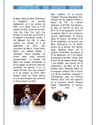 El álbum debut de Mars "Doo-Wops
& Hooligans" fue lanzado
digitalmente el 4 de octubre de
2010 y en forma física el 5 de
octubre de 2010. El primer sencillo,
"Just the Way You Are", fue
lanzado el 19 de julio de 2010,24 y
ha llegado a la posición número 1
del Billboard Hot 100. El video
musical fue lanzado el 8 de
septiembre de 2010. Dos
canciones del álbum, "Liquor Store
Blues" con Damian Marley y
"Grenade" fueron lanzados en
iTunes Store como sencillos
promocionales. La portada del
álbum fue lanzada oficialmente el
30 de agosto de 2010.28 Abrió los
conciertos de Maroon 5 en su
Hands All Over Tour que comenzó
el 6 de octubre de 2010. Mars
también cantó con Travie McCoy
en una gira europea que comenzó
el 18 de octubre de 2010.
Mars colaboró en la canción
"Lighters" del grupo Bad Meets Evil,
formado por los raperos Eminem y
Royce Da 5'9". La canción
pertenece al EP Hell: The Sequel y
se filtró en Internet en junio de
2011. El 13 de septiembre de 2011
se estrenó "Mirror" con Lil Wayne,
canción perteneciente al noveno
álbum de Wayne, Tha Carter IV. El
22 de septiembre se anunció que
Mars participaría en la banda
sonora de la película The Twilight
Saga: Breaking Dawn, con la
canción "It Will Rain". Se estrenó el
27 de septiembre. El 11 de octubre
fue lanzado el sencillo "Young, Wild
& Free" de los raperos Snoop Dogg
y Wiz Khalifa, que cuenta con la
colaboración de Mars. El 23 de
octubre cantó "Runaway Baby" en
el programa británico The X Factor
y el 30 de noviembre consiguió 6
nominaciones para los Premios
Grammy 2012. Ese mes apareció
en el programa infantil Sesame
Street, interpretando la canción
"Don't Give Up".
 