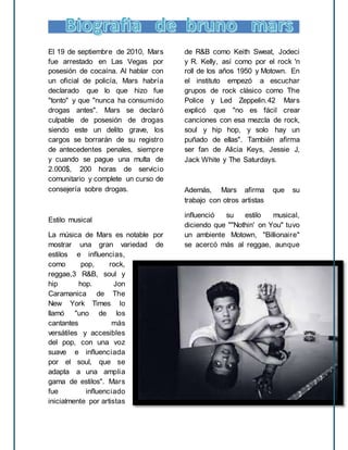 El 19 de septiembre de 2010, Mars
fue arrestado en Las Vegas por
posesión de cocaína. Al hablar con
un oficial de policía, Mars habría
declarado que lo que hizo fue
"tonto" y que "nunca ha consumido
drogas antes". Mars se declaró
culpable de posesión de drogas
siendo este un delito grave, los
cargos se borrarán de su registro
de antecedentes penales, siempre
y cuando se pague una multa de
2.000$, 200 horas de servicio
comunitario y complete un curso de
consejería sobre drogas.
Estilo musical
La música de Mars es notable por
mostrar una gran variedad de
estilos e influencias,
como pop, rock,
reggae,3 R&B, soul y
hip hop. Jon
Caramanica de The
New York Times lo
llamó "uno de los
cantantes más
versátiles y accesibles
del pop, con una voz
suave e influenciada
por el soul, que se
adapta a una amplia
gama de estilos". Mars
fue influenciado
inicialmente por artistas
de R&B como Keith Sweat, Jodeci
y R. Kelly, así como por el rock 'n
roll de los años 1950 y Motown. En
el instituto empezó a escuchar
grupos de rock clásico como The
Police y Led Zeppelin.42 Mars
explicó que "no es fácil crear
canciones con esa mezcla de rock,
soul y hip hop, y solo hay un
puñado de ellas". También afirma
ser fan de Alicia Keys, Jessie J,
Jack White y The Saturdays.
Además, Mars afirma que su
trabajo con otros artistas
influenció su estilo musical,
diciendo que ""Nothin' on You" tuvo
un ambiente Motown, "Billionaire"
se acercó más al reggae, aunque
 