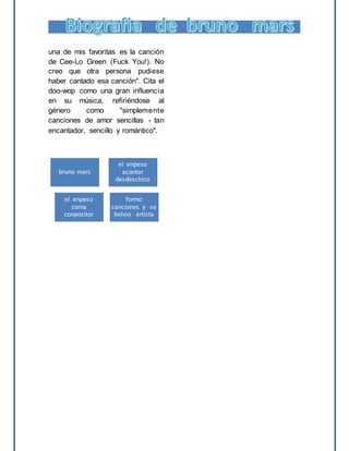 una de mis favoritas es la canción
de Cee-Lo Green (Fuck You!). No
creo que otra persona pudiese
haber cantado esa canción". Cita el
doo-wop como una gran influencia
en su música, refiriéndose al
género como "simplemente
canciones de amor sencillas - tan
encantador, sencillo y romántico".
bruno mars
el enpeso
acontar
desdeschico
el enpeso
coma
conpositor
formo
canciones y se
bolvio artista
 