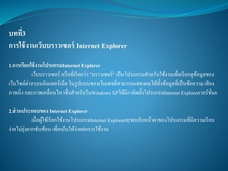 บทที่3
การใช้งานเว็บบราวเซอร์ Internet Explorer
1.การเรียกใช้งานโปรแกรมInternet Explorer
เว็บบราวเซอร์ หรือที่เรียกว่า "บราวเซอร์" เป้นโปรแกรมสาหรับใช้งานเพื่อเรียกดูข้อมูลของ
เว็บไซต์ต่างๆบนอินเทอร์เน็ตในรูปแบบของเว็บเพจที่สามารถแสดงผลได้ทั้งข้อมูลที่เป็นข้อความ เสียง
ภาพนิ่ง และภาพเคลื่อนไหวซึ่งสาหรับในWindows XPได้มีกาติดตั้งโปรแกรมInternet Explorerเวอร์ชั่น6
2.ส่วนประกอบของ Internet Explorer
เมื่อผู้ใช้เรียกใช้งานโปรแกรมInternet Explorerจะพบกับหน้าตาของโปรแกรมที่มีความเรียบ
ง่ายไม่ยุ่งยากซับซ้อน เพื่อเน้นให้ง่ายต่อการใช้งาน
 
