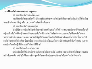 3.การใช้งานโปรแกรมInternet Explorer
3.1 การเปิดหน้าเว็บเพจที่ต้องการ
การเปิดหน้าเว็บเพจเพื่อเข้าไปเรียกดูข้อมูลต่างๆของเว็บไซต์ที่ต้องการนั้น ก่อนอื่นผู้ใช้จะต้อง
ทราบถึงตาแหน่งที่อยู่หรือ URL ของเว็บไซต์นั้นเสียก่อน
3.2 การเปิดหน้าเว็บเพจจากลิงค์
เมื่อผู้ใช้ทาการเปิดเว็บไซต์ที่ต้องการเรียกดูข้อมูลแล้ว ผู้ใช้ยังจะสามารถเรียกดูที่เว็บเพจอื่นๆที่
อยู่ภายในเว็บไซต์ที่อยู่ในขณะนั้นเพราะเว็บไซต์ในแต่ละเว็บไซต์อาจจะประกอบไปด้วยหน้าเว็บเพจ
หลายๆหน้าเว็บเพจและในแต่ละหน้าก็ยังมีจุดใช้ในการเชื่อมโยงไปยังหน้าเว็บเพจอื่นๆหรือเชื่อมโยงไป
ยังเว็บไซต์อื่นๆได้อีกด้วย ซึ่งจุดเชื่อมโยงจะเรียกว่า ลิงค์(Link) โดยจะมีทั้งรูปแบบที่เป็นข้อความ รูปภาพ
และปุ่ม โดยเมื่อผู้ใช้เลื่อนเมาส์ไปวางไว้ที่ลิงค์
3.3 การเปิดลิงค์เป็นหน้าต่างใหม่
ปกติแล้วเมื่อผู้ใช้คลิกเลือกที่ลิงค์บนหน้าเว็บเพจแล้ว โดยส่วนใหญ่จะเปิดหน้าเว็บเพจใหม่ทับ
หน้าเว็บเพจเดิม แต่ถ้าผู้ใช้ต้องการที่จะดูหน้าเว็บเพจเดิมประกอบกับหน้าเว็บเพจใหม่พร้อมๆกัน
 