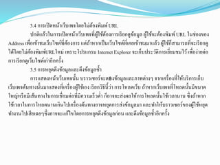 3.4 การเปิดหน้าเว็บเพจโดยไม่ต้องพิมพ์URL
ปกติแล้วในการเปิดหน้าเว็บเพจที่ผู้ใช้ต้องการเรียกดูข้อมูล ผู้ใช้จะต้องพิมพ์URL ในช่องของ
Address เพื่อเข้าชมเว็บไซต์ที่ต้องการ แต่ถ้าหากเป็นเว็บไซต์ที่เคยเข้าชมมาแล้ว ผู้ใช้ก็สามารถที่จะเรียกดู
ได้โดยไม่ต้องพิมพ์URLใหม่ เพราะโปรแกรม InternetExplorer จะเก็บประวัติการเยี่ยมชมไว้เพื่อง่ายต่อ
การเรียกดูเว็บไซต์เก่าอีกครั้ง
3.5 การหยุดดึงข้อมูลและดึงข้อมูลซ้า
การแสดงหน้าเว็บเพจนั้น บราวเซอร์จะด฿งข้อมูลและภาพต่างๆ จากเครื่องที่ให้บริการเก็บ
เว็บเพจต้นทางนั้นมาแสดงที่เครื่องผู้ใช้เอง เรียกวิธีนี้ว่า การโหลดเว็บ ถ้าหากเว็บเพจที่โหลดนั้นมีขนาด
ใหญ่หรือมีเส้นทางในการเชื่อมต่อที่มีความเร็วต่า ก็อาจจะส่งผลให้การโหลดนั้นใช้เวลานาน ซึ่งถ้าหาก
ใช้เวลาในการโหลดนานเกินไปเครื่องต้นทางอาจหยุดการส่งข้อมูลมา และทาให้บราวเซอร์ของผู้ใช้หยุด
ทางานไปเสียเฉยๆซึ่งอาจจะแก้ไขโดยการหยุดดึงข้อมูลก่อน และดึงข้อมูลซ้าอีกครั้ง
 