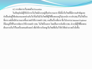 4.3 การจัดการเว็บเพจด้วย Favorites
ในปัจจุบันมีผู้ให้บริการเว็บไซต์ต่างๆอยู่เป็นจานวนมาก ที่มีทั้งเว็บไซต์ที่มีความสาคัญและ
จาเป็นต่อผู้ใช้แต่ละคนแตกต่างกันไป ซึ่งถ้ามีเว็บไซต์ที่ผู้ใช้ชื่นชอบอยู่ไม่มากนัก การจาURLก็ไม่ใช่เรื่อง
ที่ยาก แต่เมื่อมีจานวนมากขึ้นอาจทาให้การจดจา URL คงเป็นเรื่องที่ยาก ซึ่งโปรแกรม Internet Explorer
ก็มีเมนูที่ใช้ในการจัดการให้การจดจา URL ไม่ใช่เรื่องยาก โดยเป็นการบันทึกURL ต่างๆที่ผู้ใช้ชื่นชอบ
ต้องการเก็บไว้ในเครื่องคอมพิวเตอร์ เพื่อให้การเรียกดูเว็บไซต์ที่เก็บไว้ทาได้อย่างรวดเร็วยิ่งขึ้น
 