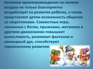 Активное времяпровождение на свежем
воздухе не только благоприятно
воздействует на развитие ребёнка, а также
представляет детям возможность общения
со сверстниками. Совместные игры,
связанные с бегом, прыжками, метанием и
другими движениями повышают
выносливость, развивают фантазию и
командный дух, способствуют
гармоничному развитию
 
