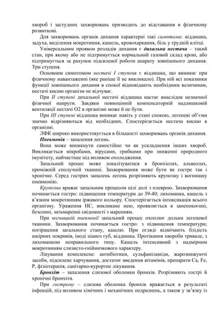 хвороб і застудних захворювань призводить до відставання в фізичному
розвиткові.
Для захворювань органів дихання характерні такі симптоми: віддишка,
задуха, виділення мокротиння, кашель, кровохаркання, біль у грудній клітці.
Універсальним проявом розладів дихання є дихальна нестача – такий
стан, при якому або не підтримується нормальний газовий склад крові, або
підтримується за рахунок підсиленої роботи апарату зовнішнього дихання.
Три ступеня.
Основним симптомом нестачі І ступеня є віддишка, що виникає при
фізичному навантаженні (яке раніше її не викликало). При ній всі показники
функції зовнішнього дихання в спокої відповідають необхідним величинам,
нестачі кисню організм не відчуває.
При ІІ ступені дихальної нестачі віддишка настає внаслідок незначної
фізичної напруги. Завдяки повноцінній компенсаторній надлишковій
вентиляції нестачі О2 в організмі може й не бути.
При ІІІ ступені віддишка виникає навіть у стані спокою, легеневі об’єми
значно відрізняються від необхідних. Спостерігається нестача кисню в
організмі.
ЛФК широко використовується в більшості захворювань органів дихання.
Пневмонія – запалення легень.
Вона може виникнути самостійно чи як ускладнення інших хвороб.
Викликається мікробами, вірусами, грибками при зниженні природного
імунітету, найчастіше під впливом охолодження.
Запальний процес може локалізуватися в бронхіолах, альвеолах,
проміжній сполучній тканині. Захворювання може бути як гостре так і
хронічне. Серед гострих запалень легень розрізняють крупозну і вогнищну
пневмонію.
Крупозна вражає запальним процесом цілі долі з плеврою. Захворювання
починається гостро: підвищення температури до 39-40; лихоманка, кашель з
в’язким мокротинням іржавого кольору. Спостерігається інтоксикація всього
організму. Ураження НС, викликане нею, проявляється в занепокоєнні,
безсонні, затьмаренні свідомості з маренням.
При вогнищній пневмонії запальний процес охоплює дольки легеневої
тканини. Захворювання починається гостро: з підвищення температури;
погіршення загального стану, кашлю. При огляді відмічають блідість
шкірних покривів, іноді ціаноз губ, віддишка. Протікання хвороби тривале, з
лихоманкою неправильного типу. Кашель інтенсивний з надмірним
мокротинням слизисто-гнійничкового характеру.
Лікування комплексне: антибіотики, сульфаніламіди, жарознижуючі
засоби, підсилене харчування, достатнє введення вітамінів, препарати Са, Fe,
Р, фізіотерапія, санітарно-курортне лікування.
Бронхіт – запалення слизової оболонки бронхів. Розрізняють гострі й
хронічні бронхіти.
При гострому – слизова оболонка бронхів вражається в результаті
інфекцій, під впливом хімічних і механічних подразнень, а також у зв’язку із
 
