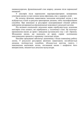 пневмосклерозом, функціональний стан апарату дихання після перенесеної
пневмонії.
У школярів після перенесених кардіореспіраторних захворювань
утилізація кисню в стані спокою менш ефективна, ніж у здорових дітей.
На початку фізичних навантажень посилення вентиляції легень у них
відбувається тільки за рахунок прискорення дихання, тобто малоефективним
способом. При виконанні ж регулярної цілеспрямованої м'язової роботи
найповніше розкриваються функціональні можливості дихальної системи.
Під впливом спеціальних дихальних вправ «пробуджується» додаткова
капілярна сітка альвеол, які перебувають у «сплячому» стані. Це полегшує
проникнення кисню до крові і виведення вуглекислого газу з неї і бронхів.
Збільшення кисню, що надходить до крові, сприяє поліпшенню
окислювальних процесів у серцевому і скелетних м'язах.
Постійне тренування забезпечує економнішу і більш повноцінну роботу
легень. У результаті регулярних фізичних навантажень поглиблюється
дихання, поліпшується газообмін, збільшується життєва ємність і
максимальна вентиляція легень, поглинання кисню і коефіцієнт його
використання, зміцнюється дихальна мускулатура.
 