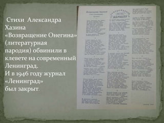 Стихи Александра
Хазина
«Возвращение Онегина»
(литературная
пародия) обвинили в
клевете на современный
Ленинград.
И в 1946 году журнал
«Ленинград»
был закрыт.
 