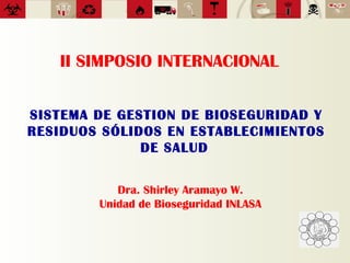 II SIMPOSIO INTERNACIONAL
SISTEMA DE GESTION DE BIOSEGURIDAD Y
RESIDUOS SÓLIDOS EN ESTABLECIMIENTOS
DE SALUD
Dra. Shirley Aramayo W.
Unidad de Bioseguridad INLASA
 