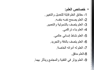 :‫العلم‬ ‫خصائص‬
1.‫والتغيير‬ ‫للتعديل‬ ‫قابلة‬ ‫العلم‬ ‫حقائق‬ -
2.‫بنفسه‬ ‫نفسه‬ ‫يصحح‬ ‫العلم‬ -
3.‫والتعميم‬ ‫بالشمولية‬ ‫يتصف‬ ‫العلم‬ -
4.‫تراكمي‬ ‫بناء‬ ‫العلم‬ -
5.‫عالمي‬ ‫إنساني‬ ‫نشاط‬ ‫العلم‬ -
6.‫والتجريد‬ ‫بالدقة‬ ‫يتصف‬ ‫العلم‬ -
7.‫الخاصة‬ ‫أدواته‬ ‫له‬ ‫العلم‬ -
8.‫مدقق‬ ‫-العلم‬
9.‫بهما‬ ‫ويتأثر‬ ‫والمجتمع‬ ‫التقنية‬ ‫في‬ ‫يؤثر‬ ‫العلم‬ -
 