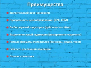 Преимущества
Значительный рост конверсии
Прозрачность ценообразования: (CPC, CPM)
Выбор нужной аудитории (действие на сайте)
Выделение узкой аудитории (ремаркетинг+таргетинг)
Разные форматы материалов (баннеры, видео, текст)
Гибкость рекламной кампании
Полная статистика
 