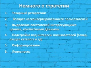 1. Товарный ретаргетинг
2. Возврат несконвертировавшихся пользователей
3. Выделение посетителей интересующихся
ценами, контактными данными.
4. Подстройка под интересы пользователей (товар,
раздел каталога и тд)
5. Информирование
6. Лояльность
Немного о стратегии
 