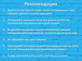 Рекомендации
1. Даже если вы еще не готовы начать тестирование, стоит
собирать данные о вашей аудитории.
2. Используйте несколько тегов для разных сегментов
посетителей или разных категорий товаров.
3. Выделяйте несколько списков посетителей, которые
совершали действия (корзина, посетили два раздела итд).
4. Не забывайте про цикл покупки.
5. Таргетируйте не только на действия совершенные на сайте,
но и на сторонних ресурсах (партнерские схемы).
6. В ходе кампаний используйте системы аналитики.
 