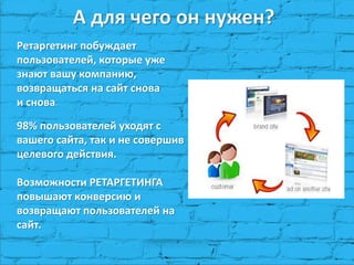 А для чего он нужен?
Ретаргетинг побуждает
пользователей, которые уже
знают вашу компанию,
возвращаться на сайт снова
и снова.
98% пользователей уходят с
вашего сайта, так и не совершив
целевого действия.
Возможности РЕТАРГЕТИНГА
повышают конверсию и
возвращают пользователей на
сайт.
 