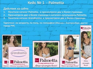 Кейс № 1 - Palmetta
Действия на сайте:
1. Посетили каталог Palmetta, и просмотрели две и более страницы.
2. Просмотрели две и более страницы в каталоге купальников Palmetta.
3. Посетили каталог Grandissima, и просмотрели две и более страницы.
Таргетинг: по возрасту, по полу, по географии (Москва + Екатеринбург, другие
города РФ).
 