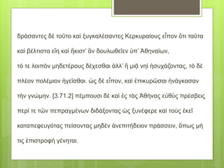 δράσαντες δὲ τοῦτο καὶ ξυγκαλέσαντες Κερκυραίους εἶπον ὅτι ταῦτα
καὶ βέλτιστα εἴη καὶ ἥκιστ’ ἂν δουλωθεῖεν ὑπ’ Ἀθηναίων,
τό τε λοιπὸν μηδετέρους δέχεσθαι ἀλλ’ ἢ μιᾷ νηὶ ἡσυχάζοντας, τὸ δὲ
πλέον πολέμιον ἡγεῖσθαι. ὡς δὲ εἶπον, καὶ ἐπικυρῶσαι ἠνάγκασαν
τὴν γνώμην. [3.71.2] πέμπουσι δὲ καὶ ἐς τὰς Ἀθήνας εὐθὺς πρέσβεις
περί τε τῶν πεπραγμένων διδάξοντας ὡς ξυνέφερε καὶ τοὺς ἐκεῖ
καταπεφευγότας πείσοντας μηδὲν ἀνεπιτήδειον πράσσειν, ὅπως μή
τις ἐπιστροφὴ γένηται.
 