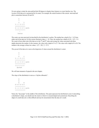 Page 2.2 (C:DATAStatPrimerfreq.wpd Print date: Dec 7, 2003)
I'm now going to rotate the stem-and-leaf plot 90 degrees to display these features in a more familiar way. The
location of the data set is summarized by its center. For example, the central location of the current stem-and-leaf
plot is somewhere between 20 and 30:
8
7
4 2
5 1 1 0 2 0
------------
0 1 2 3 4 5 (x10)
------------
^
Center
The center can more precisely be described by the distribution’s median. The median has a depth of (n + 1)/2 from
either end of the data set. For the current illustrative data, n = 10. Thus, the median has a depth of (10 + 1)/2 = 5.5.
We count in from either end of the data set to the 5th
and 6th
value and average the values associated with these
depths determine the median. In this instance, the value with a depth of 5 is 27. The value with a depth of 6 is 28. The
median is the average or these two values = (27 + 28) / 2 = 27.5.
The spread of the data set is seen as the dispersion of values around the distribution’s center:
4
7
8 2
5 1 1 0 2 0
------------
0 1 2 3 4 5 (x10)
------------
<----|---->
Spread
We will learn measures of spread in the next chapter.
The shape of the distribution is seen as a “skyline silhouette”:
X
X
X X
X X X X X X
------------
0 1 2 3 4 5 (x10)
------------
Notice the “skyscraper” in the middle of this distribution. This peak represents the distribution's mode. In describing
a distribution’s shape, you should note the extent to which it is mound-shaped and symmetrical. Describing the
shape of a small data sets is often difficult and may be unwarranted when the data set is small.
 
