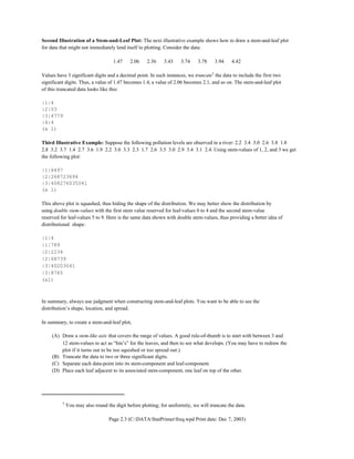 †
You may also round the digit before plotting; for uniformity, we will truncate the data.
Page 2.3 (C:DATAStatPrimerfreq.wpd Print date: Dec 7, 2003)
Second Illustration of a Stem-and-Leaf Plot: The next illustrative example shows how to draw a stem-and-leaf plot
for data that might not immediately lend itself to plotting. Consider the data:
1.47 2.06 2.36 3.43 3.74 3.78 3.94 4.42
Values have 3 significant digits and a decimal point. In such instances, we truncate†
the data to include the first two
significant digits. Thus, a value of 1.47 becomes 1.4, a value of 2.06 becomes 2.1, and so on. The stem-and-leaf plot
of this truncated data looks like this:
|1|4
|2|03
|3|4779
|4|4
(x 1)
Third Illustrative Example: Suppose the following pollution levels are observed in a river: 2.2 3.4 3.0 2.6 3.8 1.8
2.8 3.2 3.7 1.4 2.7 3.6 1.9 2.2 3.0 3.3 2.3 1.7 2.6 3.5 3.0 2.9 3.4 3.1 2.4. Using stem-values of 1, 2, and 3 we get
the following plot:
|1|8497
|2|268723694
|3|408276035041
(x 1)
This above plot is squashed, thus hiding the shape of the distribution. We may better show the distribution by
using double stem-values with the first stem value reserved for leaf-values 0 to 4 and the second stem-value
reserved for leaf-values 5 to 9. Here is the same data shown with double stem-values, thus providing a better idea of
distributional shape:
|1|4
|1|789
|2|2234
|2|68739
|3|40203041
|3|8765
(x1)
In summary, always use judgment when constructing stem-and-leaf plots. You want to be able to see the
distribution’s shape, location, and spread.
In summary, to create a stem-and-leaf plot,
(A) Draw a stem-like axis that covers the range of values. A good rule-of-thumb is to start with between 3 and
12 stem-values to act as “bin’s” for the leaves, and then to see what develops. (You may have to redraw the
plot if it turns out to be too squished or too spread out.)
(B) Truncate the data to two or three significant digits.
(C) Separate each data-point into its stem-component and leaf-component.
(D) Place each leaf adjacent to its associated stem-component, one leaf on top of the other.
 