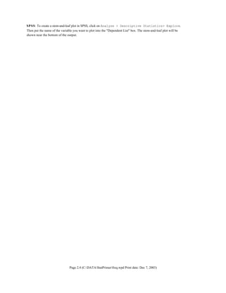 Page 2.4 (C:DATAStatPrimerfreq.wpd Print date: Dec 7, 2003)
SPSS: To create a stem-and-leaf plot in SPSS, click on Analyze > Descriptive Statistics> Explore.
Then put the name of the variable you want to plot into the "Dependent List" box. The stem-and-leaf plot will be
shown near the bottom of the output.
 