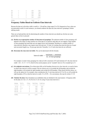 Page 2.8 (C:DATAStatPrimerfreq.wpd Print date: Dec 7, 2003)
28 / 1 10% 60%
30 / 1 10% 70%
42 / 1 10% 80%
50 / 1 10% 90%
52 / 1 10% 100%
------------------------------------------
TOTAL 10 100% --
Frequency Tables Based on Uniform Class Intervals
Because the data set in the above table is small (n = 10) and has a large range (5 to 52), frequencies of raw values are
not particularly useful. In such instances, you should condense the data into class intervals (“groupings”) before
tallying results.
There are no hard-and-fast rule for determining the number of class intervals you should use, but here are some
general ideas on how to proceed:
(A) Decide on an appropriate number of class-interval groupings: The optimum number of class groupings will
depend on the range of values and the size of the data set. In general, large data sets can support a large number
of class groupings and small data sets can support fewer class groupings. Deciding on a suitable number of
class-intervals, therefore, may require some trial and error. To start, try creating class-intervals that are of equal
and convenient length (e.g., 10-year age intervals). Normally, 3 to 12 such class-intervals are sufficient.
(B) Determine the class interval width. This can be determined with the formula:
Interval width =
maximum minimum
no. of class groupings
−
For example, to create 4 class groupings for a data set with a maximum of 52 and minimum of 5, the class interval
width = (52 − 5) / 4 = 11.75, which for the current purpose can be “rounded” down to 10 or rounded up to 15.
(C) Set endpoint conventions. If an observation falls on the boundary between two class intervals, we need to know
in which class interval it will be counted. The two choices are to: (a) include the left boundary and exclude the
right boundary or (b) include the right boundary and exclude the left boundary. When faced with this choice, we
will use the option (a). For example, when consideration the 15 unit class-interval of 15 to 30, we will exclude the
right boundary of 30, so that the interval is really 15 to 29.99.... For convenience, this may be written 15!29.
(D) Tabulate the data: Once boundaries are established, data are tabulated in the usual manner. A frequency table
for the data {21, 42, 5, 11, 30, 50, 28, 27, 24, 52} using 15-year class-intervals is:
Range Tally Freq. RelFreq CumFreq
------ ------ ----- -------- -------
0-14 // 2 20% 20%
15-29 //// 4 40% 60%
30-44 // 2 20% 80%
45-59 // 2 20% 100%
------------------------------------------
TOTAL 10 100% --
 
