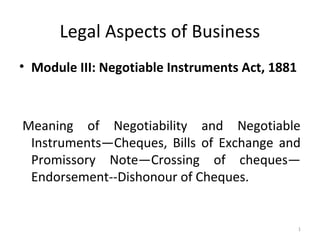 Legal Aspects of Business
• Module III: Negotiable Instruments Act, 1881
Meaning of Negotiability and Negotiable
Instruments—Cheques, Bills of Exchange and
Promissory Note—Crossing of cheques—
Endorsement--Dishonour of Cheques.
1
 