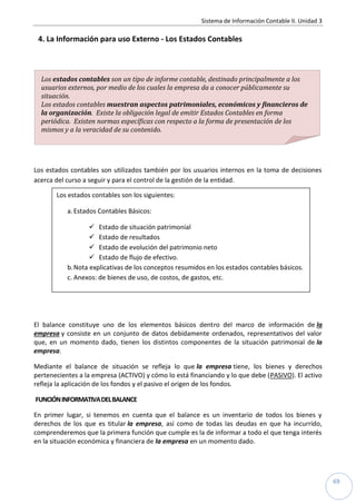 Sistema de Información Contable II. Unidad 3
69
4. La Información para uso Externo - Los Estados Contables
Los estados contables son utilizados también por los usuarios internos en la toma de decisiones
acerca del curso a seguir y para el control de la gestión de la entidad.
El balance constituye uno de los elementos básicos dentro del marco de información de la
empresa y consiste en un conjunto de datos debidamente ordenados, representativos del valor
que, en un momento dado, tienen los distintos componentes de la situación patrimonial de la
empresa.
Mediante el balance de situación se refleja lo que la empresa tiene, los bienes y derechos
pertenecientes a la empresa (ACTIVO) y cómo lo está financiando y lo que debe (PASIVO). El activo
refleja la aplicación de los fondos y el pasivo el origen de los fondos.
FUNCIÓNINFORMATIVADELBALANCE
En primer lugar, si tenemos en cuenta que el balance es un inventario de todos los bienes y
derechos de los que es titular la empresa, así como de todas las deudas en que ha incurrido,
comprenderemos que la primera función que cumple es la de informar a todo el que tenga interés
en la situación económica y financiera de la empresa en un momento dado.
Los estados contables son los siguientes:
a.Estados Contables Básicos:
 Estado de situación patrimonial
 Estado de resultados
 Estado de evolución del patrimonio neto
 Estado de flujo de efectivo.
b.Nota explicativas de los conceptos resumidos en los estados contables básicos.
c. Anexos: de bienes de uso, de costos, de gastos, etc.
Los estados contables son un tipo de informe contable, destinado principalmente a los
usuarios externos, por medio de los cuales la empresa da a conocer públicamente su
situación.
Los estados contables muestran aspectos patrimoniales, económicos y financieros de
la organización. Existe la obligación legal de emitir Estados Contables en forma
periódica. Existen normas específicas con respecto a la forma de presentación de los
mismos y a la veracidad de su contenido.
 