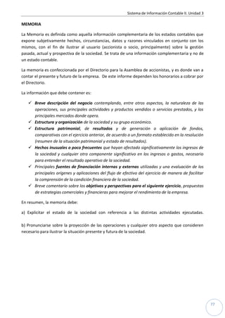 Sistema de Información Contable II. Unidad 3
77
MEMORIA
La Memoria es definida como aquella información complementaria de los estados contables que
expone subjetivamente hechos, circunstancias, datos y razones vinculados en conjunto con los
mismos, con el fin de ilustrar al usuario (accionista o socio, principalmente) sobre la gestión
pasada, actual y prospectiva de la sociedad. Se trata de una información complementaria y no de
un estado contable.
La memoria es confeccionada por el Directorio para la Asamblea de accionistas, y es donde van a
contar el presente y futuro de la empresa. De este informe dependen los honorarios a cobrar por
el Directorio.
La información que debe contener es:
 Breve descripción del negocio contemplando, entre otros aspectos, la naturaleza de las
operaciones, sus principales actividades y productos vendidos o servicios prestados, y los
principales mercados donde opera.
 Estructura y organización de la sociedad y su grupo económico.
 Estructura patrimonial, de resultados y de generación o aplicación de fondos,
comparativas con el ejercicio anterior, de acuerdo a un formato establecido en la resolución
(resumen de la situación patrimonial y estado de resultados).
 Hechos inusuales o poco frecuentes que hayan afectado significativamente los ingresos de
la sociedad y cualquier otro componente significativo en los ingresos o gastos, necesario
para entender el resultado operativo de la sociedad.
 Principales fuentes de financiación internas y externas utilizadas y una evaluación de los
principales orígenes y aplicaciones del flujo de efectivo del ejercicio de manera de facilitar
la comprensión de la condición financiera de la sociedad.
 Breve comentario sobre los objetivos y perspectivas para el siguiente ejercicio, propuestas
de estrategias comerciales y financieras para mejorar el rendimiento de la empresa.
En resumen, la memoria debe:
a) Explicitar el estado de la sociedad con referencia a las distintas actividades ejecutadas.
b) Pronunciarse sobre la proyección de las operaciones y cualquier otro aspecto que consideren
necesario para ilustrar la situación presente y futura de la sociedad.
 