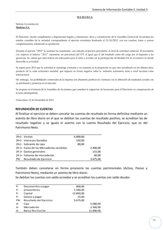 Sistema de Información Contable II. Unidad 3
78
M E M O R I A
Señores Accionistas de
Modelos S.A.
El Directorio -dando cumplimiento a disposiciones legales y estatutarias- eleva a consideración de la Asamblea General de Accionistas los
estados contables de la sociedad correspondiente al ejercicio económico finalizado el 31/10/2012, con sus cuadros, notas y anexos
complementarios, solicitando su aprobación.
Durante el ejercicio “2012” la sociedad ha aumentado –con relación al ejercicio precedente- el nivel de actividad comercial. El incremento
con respecto al balance “2011” representa un porcentual del 15% al igual que el del resultado antes del cargo por el impuesto a las
ganancias. Se estima que estos índices son adecuados para el ramo y acordes con la participación de Modelos SA en el contexto en donde
desarrolla su actividad.
Se espera para 2013 que la actividad se mantenga constante y no aumente en la proporción en que vino sucediendo en los últimos años,
producto de la crisis ecònomica mundial que impacta en forma negativa sobre la industria automotriz tanto a nivel nacional como
internacional.
Sin embargo, las posibilidades comerciales de la empresa son altamente positivas en continuar con la obtención de resultados acordes con
su patrimonio y presencia en el mercado.
Se propone en el temario de la Asamblea de Accionistas que considere la asignación de honorarios para el Directorio, en compensación de
la tarea desempeñada.
Chascomús, 12 de Noviembre de 2012
REFUNDICIÓN DE CUENTAS
Al finalizar el ejercicio se deben cancelar las cuentas de resultado en forma definitiva mediante un
asiento de libro diario en el que se debitan las cuentas de resultado positivo, se acreditan las de
resultado negativo y se iguala el asiento con la cuenta Resultado del Ejercicio, que es del
Patrimonio Neto.
(R+)- Ventas 6.000,00
(R+)- Intereses Ganados 150,00
(R+)- Sobrante de caja 80,00
(R-)+ Costo de las Mercaderías vendidas 2.400,00
(R-)+ Gastos generales 115,00
(R-)+ Faltante de mercaderías 40,00
PN Resultado de Ejercicio 3.675,00
También deben cancelarse en forma provisoria las cuentas patrimoniales (Activo, Pasivo y
Patrimonio Neto), mediante un asiento de libro diario.
Se debitan las cuentas con saldo acreedor y se acreditan las cuentas con saldo deudor.
P- Documentos a pagar 600,00
P- proveedores 1.500,00
P- Capital 12.850,00
P- Gastos a pagar 15,00
PN- Resultado del Ejercicio 3.675,00
A- Caja 5.080,00
A- Mercaderías 2.560,00
A- Banco Rio Cta Cte 11.000,00
 