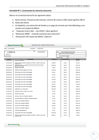 Sistema de Información Contable II. Unidad 3
60
Actividad Nº 1. Conociendo los extractos bancarios
Marcar en el extracto bancario los siguientes datos:
a. Banco emisor, frecuencia del extracto, número de cuenta y CBU (¿Qué significa CBU?)
b. Datos del cliente
c. Un depósito, una extracción de fondos y un pago de servicios por HomeBanking y una
compra con tarjeta de débito.
d. “Impuesto Cred y Deb. – Ley 25413” ¿Qué significa?
e. “Retención ARBA”. ¿Cuándo usaremos esta retención?
f. “Devolución IVA Tarjeta de Débito” ¿Qué es?
El OMBU SA 30336549873
SOLER 14
 
