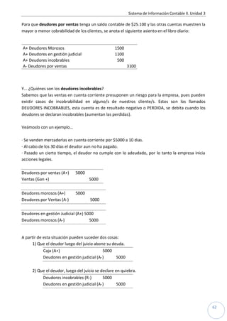Sistema de Información Contable II. Unidad 3
62
Para que deudores por ventas tenga un saldo contable de $25.100 y las otras cuentas muestren la
mayor o menor cobrabilidad de los clientes, se anota el siguiente asiento en el libro diario:
A+ Deudores Morosos 1500
A+ Deudores en gestión judicial 1100
A+ Deudores incobrables 500
A- Deudores por ventas 3100
Y... ¿Quiénes son los deudores incobrables?
Sabemos que las ventas en cuenta corriente presuponen un riesgo para la empresa, pues pueden
existir casos de incobrabilidad en alguno/s de nuestros cliente/s. Estos son los llamados
DEUDORES INCOBRABLES, esta cuenta es de resultado negativo o PERDIDA, se debita cuando los
deudores se declaran incobrables (aumentan las perdidas).
Veámoslo con un ejemplo…
· Se venden mercaderías en cuenta corriente por $5000 a 10 dias.
· Al cabo de los 30 días el deudor aun no ha pagado.
· Pasado un cierto tiempo, el deudor no cumple con lo adeudado, por lo tanto la empresa inicia
acciones legales.
Deudores por ventas (A+) 5000
Ventas (Gan +) 5000
Deudores morosos (A+) 5000
Deudores por Ventas (A-) 5000
Deudores en gestión Judicial (A+) 5000
Deudores morosos (A-) 5000
A partir de esta situación pueden suceder dos cosas:
1) Que el deudor luego del juicio abone su deuda.
Caja (A+) 5000
Deudores en gestión judicial (A-) 5000
2) Que el deudor, luego del juicio se declare en quiebra.
Deudores incobrables (R-) 5000
Deudores en gestión judicial (A-) 5000
 
