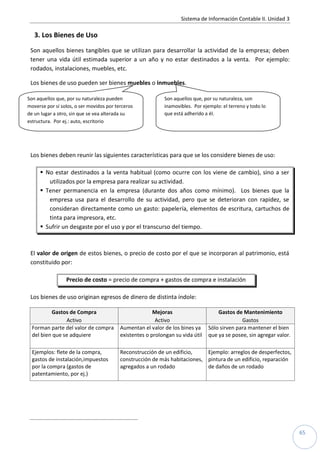 Sistema de Información Contable II. Unidad 3
65
3. Los Bienes de Uso
Son aquellos bienes tangibles que se utilizan para desarrollar la actividad de la empresa; deben
tener una vida útil estimada superior a un año y no estar destinados a la venta. Por ejemplo:
rodados, instalaciones, muebles, etc.
Los bienes de uso pueden ser bienes muebles o inmuebles.
Los bienes deben reunir las siguientes características para que se los considere bienes de uso:
 No estar destinados a la venta habitual (como ocurre con los viene de cambio), sino a ser
utilizados por la empresa para realizar su actividad.
 Tener permanencia en la empresa (durante dos años como mínimo). Los bienes que la
empresa usa para el desarrollo de su actividad, pero que se deterioran con rapidez, se
consideran directamente como un gasto: papelería, elementos de escritura, cartuchos de
tinta para impresora, etc.
 Sufrir un desgaste por el uso y por el transcurso del tiempo.
El valor de origen de estos bienes, o precio de costo por el que se incorporan al patrimonio, está
constituido por:
Precio de costo = precio de compra + gastos de compra e instalación
Los bienes de uso originan egresos de dinero de distinta índole:
Gastos de Compra Mejoras Gastos de Mantenimiento
Activo Activo Gastos
Forman parte del valor de compra
del bien que se adquiere
Aumentan el valor de los bines ya
existentes o prolongan su vida útil
Sólo sirven para mantener el bien
que ya se posee, sin agregar valor.
Ejemplos: flete de la compra,
gastos de instalación,impuestos
por la compra (gastos de
patentamiento, por ej.)
Reconstrucción de un edificio,
construcción de más habitaciones,
agregados a un rodado
Ejemplo: arreglos de desperfectos,
pintura de un edificio, reparación
de daños de un rodado
Son aquellos que, por su naturaleza pueden
moverse por sí solos, o ser movidos por terceros
de un lugar a otro, sin que se vea alterada su
estructura. Por ej.: auto, escritorio
Son aquellos que, por su naturaleza, son
inamovibles. Por ejemplo: el terreno y todo lo
que está adherido a él.
 