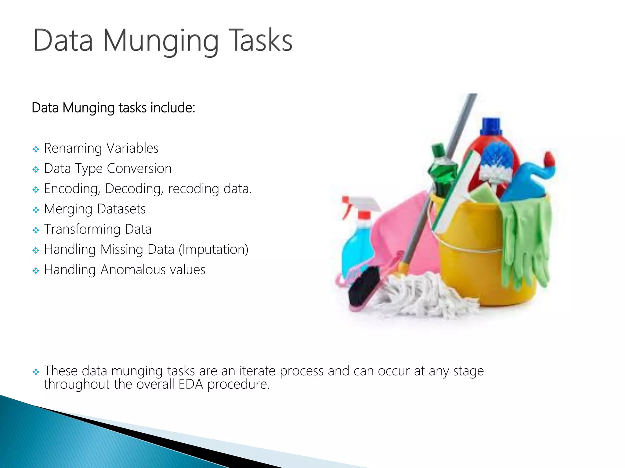Data Munging tasks include:
 Renaming Variables
 Data Type Conversion
 Encoding, Decoding, recoding data.
 Merging Datasets
 Transforming Data
 Handling Missing Data (Imputation)
 Handling Anomalous values
 These data munging tasks are an iterate process and can occur at any stage
throughout the overall EDA procedure.
 