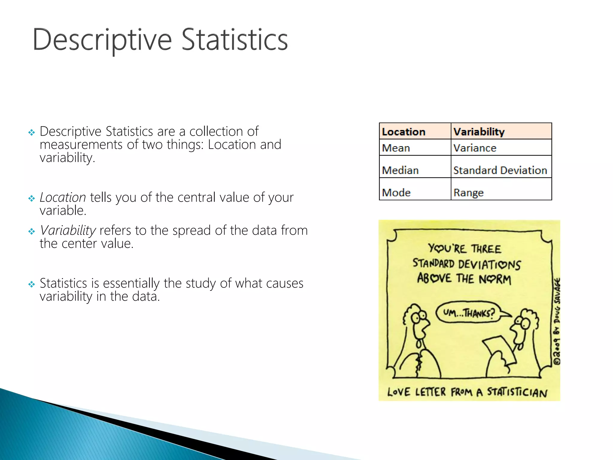  Descriptive Statistics are a collection of
measurements of two things: Location and
variability.
 Location tells you of the central value of your
variable.
 Variability refers to the spread of the data from
the center value.
 Statistics is essentially the study of what causes
variability in the data.
 