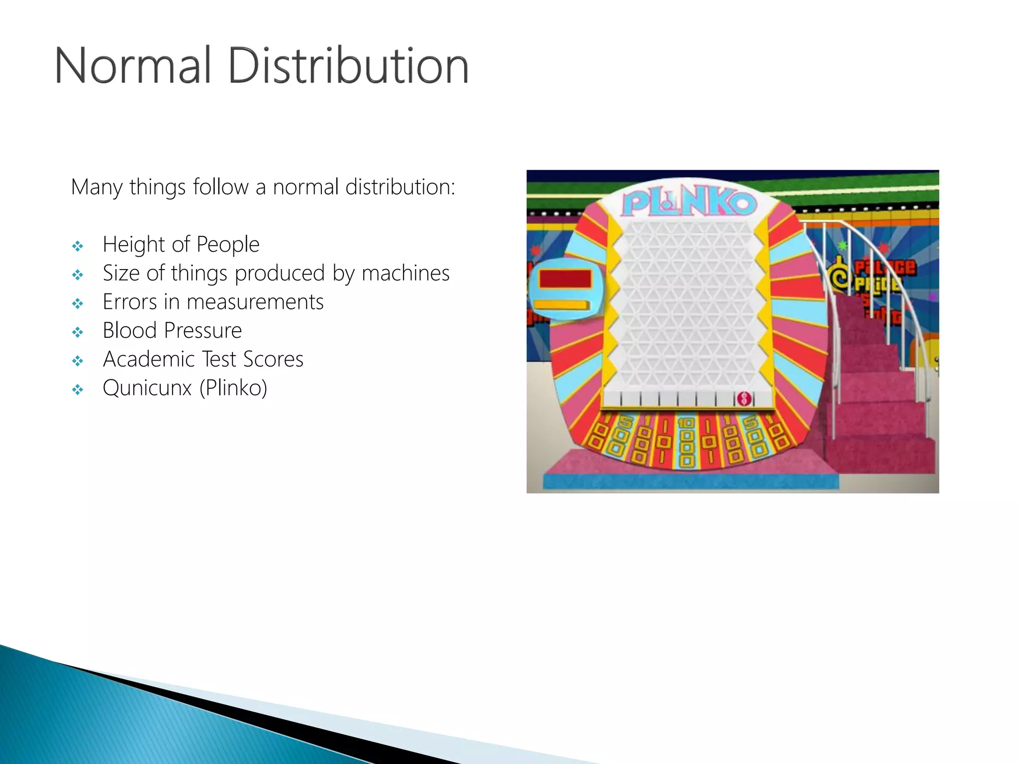 Many things follow a normal distribution:
 Height of People
 Size of things produced by machines
 Errors in measurements
 Blood Pressure
 Academic Test Scores
 Qunicunx (Plinko)
 