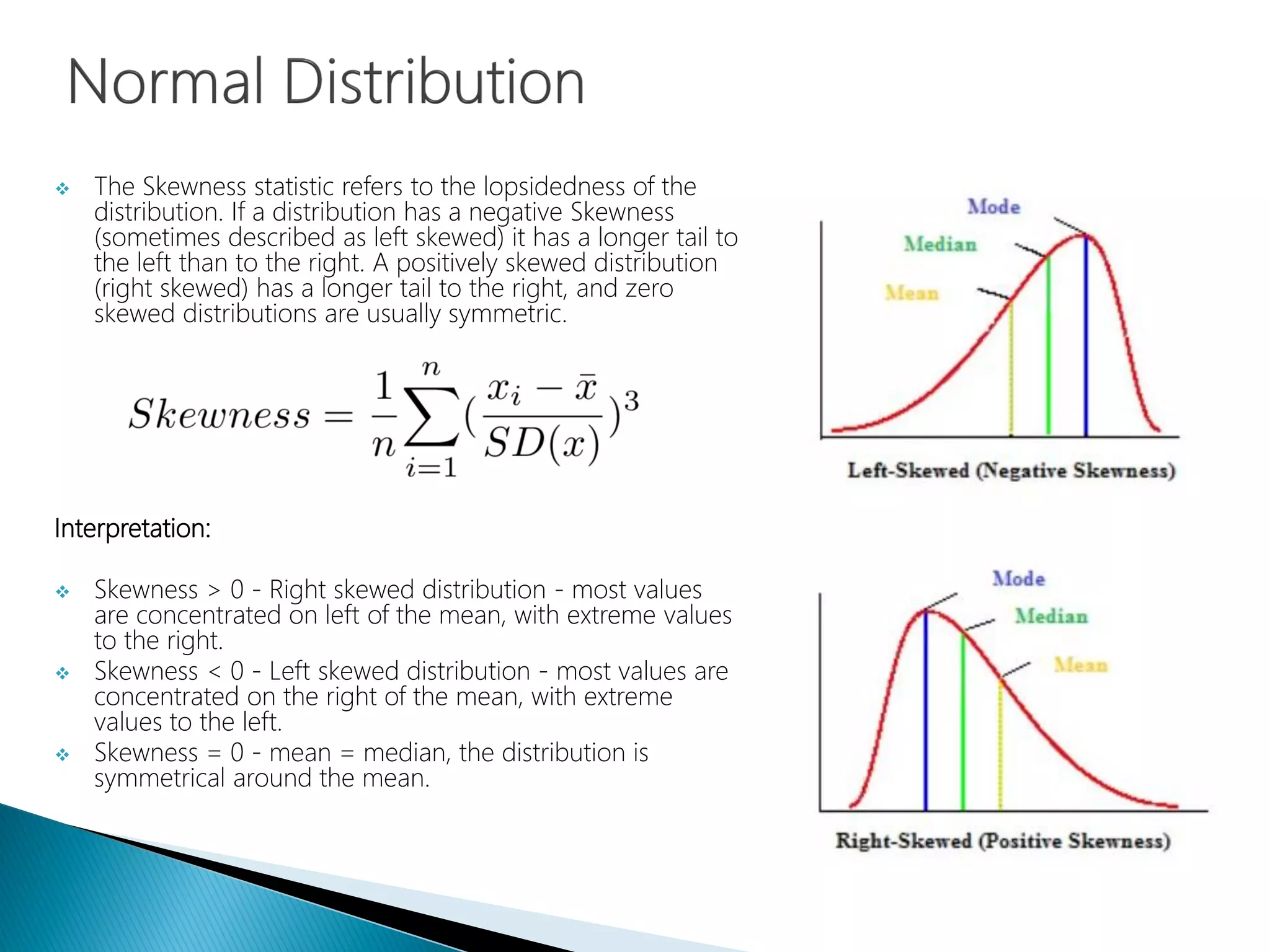  The Skewness statistic refers to the lopsidedness of the
distribution. If a distribution has a negative Skewness
(sometimes described as left skewed) it has a longer tail to
the left than to the right. A positively skewed distribution
(right skewed) has a longer tail to the right, and zero
skewed distributions are usually symmetric.
Interpretation:
 Skewness > 0 - Right skewed distribution - most values
are concentrated on left of the mean, with extreme values
to the right.
 Skewness < 0 - Left skewed distribution - most values are
concentrated on the right of the mean, with extreme
values to the left.
 Skewness = 0 - mean = median, the distribution is
symmetrical around the mean.
 