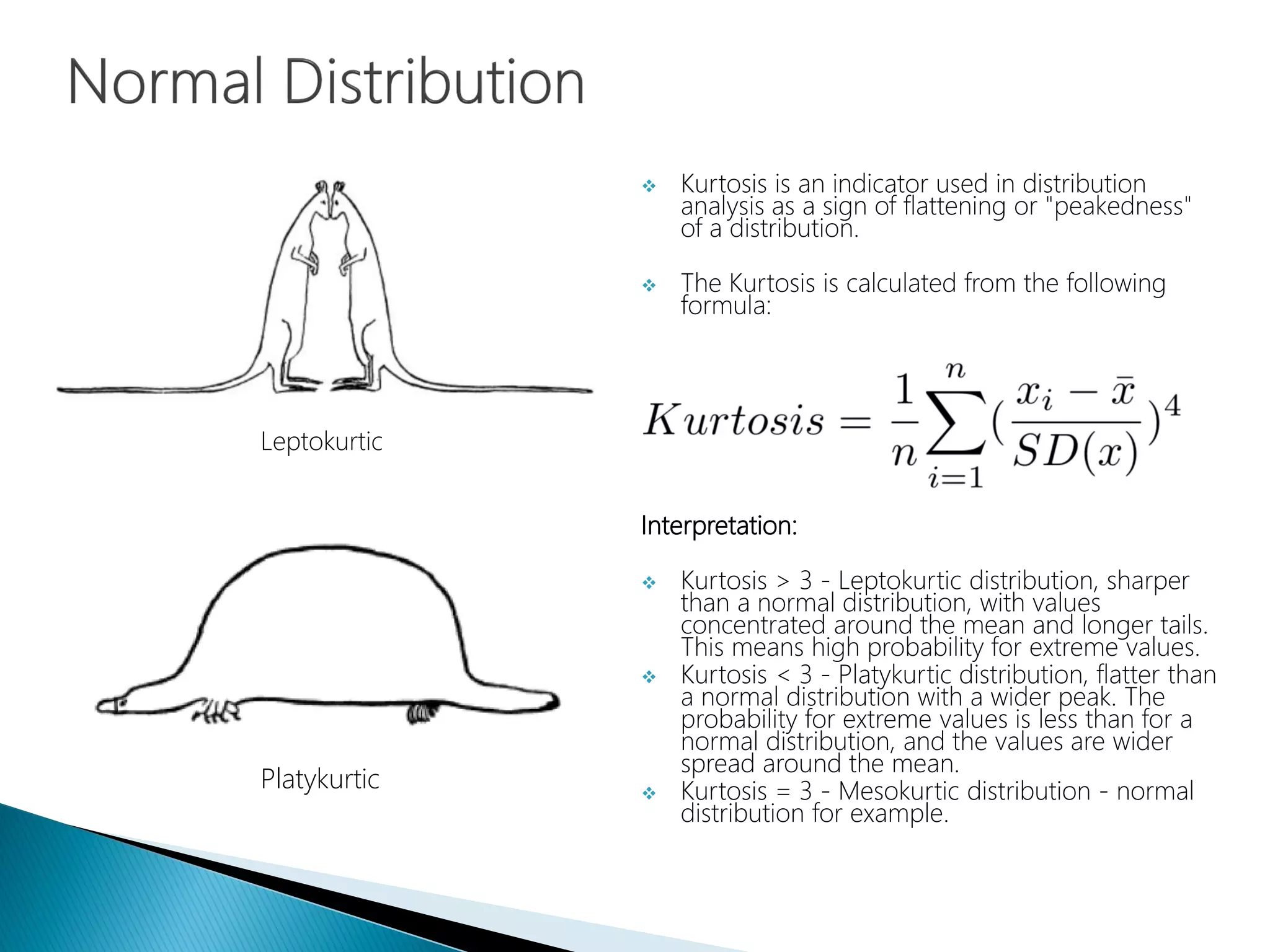  Kurtosis is an indicator used in distribution
analysis as a sign of flattening or "peakedness"
of a distribution.
 The Kurtosis is calculated from the following
formula:
Interpretation:
 Kurtosis > 3 - Leptokurtic distribution, sharper
than a normal distribution, with values
concentrated around the mean and longer tails.
This means high probability for extreme values.
 Kurtosis < 3 - Platykurtic distribution, flatter than
a normal distribution with a wider peak. The
probability for extreme values is less than for a
normal distribution, and the values are wider
spread around the mean.
 Kurtosis = 3 - Mesokurtic distribution - normal
distribution for example.
Leptokurtic
Platykurtic
 