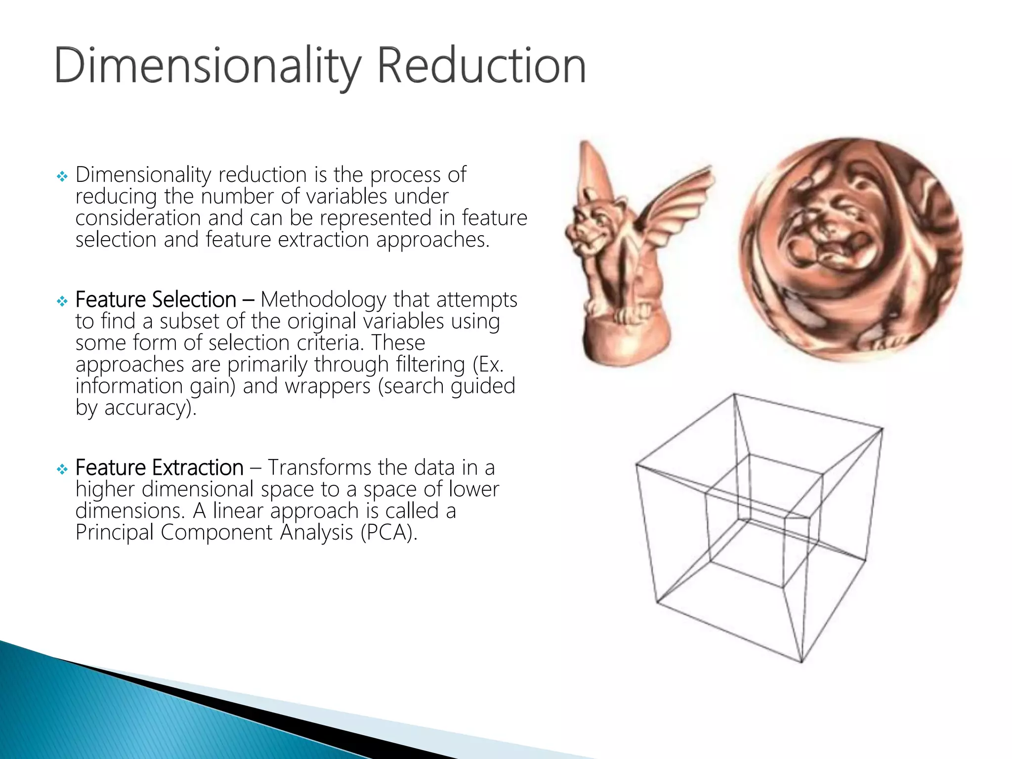  Dimensionality reduction is the process of
reducing the number of variables under
consideration and can be represented in feature
selection and feature extraction approaches.
 Feature Selection – Methodology that attempts
to find a subset of the original variables using
some form of selection criteria. These
approaches are primarily through filtering (Ex.
information gain) and wrappers (search guided
by accuracy).
 Feature Extraction – Transforms the data in a
higher dimensional space to a space of lower
dimensions. A linear approach is called a
Principal Component Analysis (PCA).
 