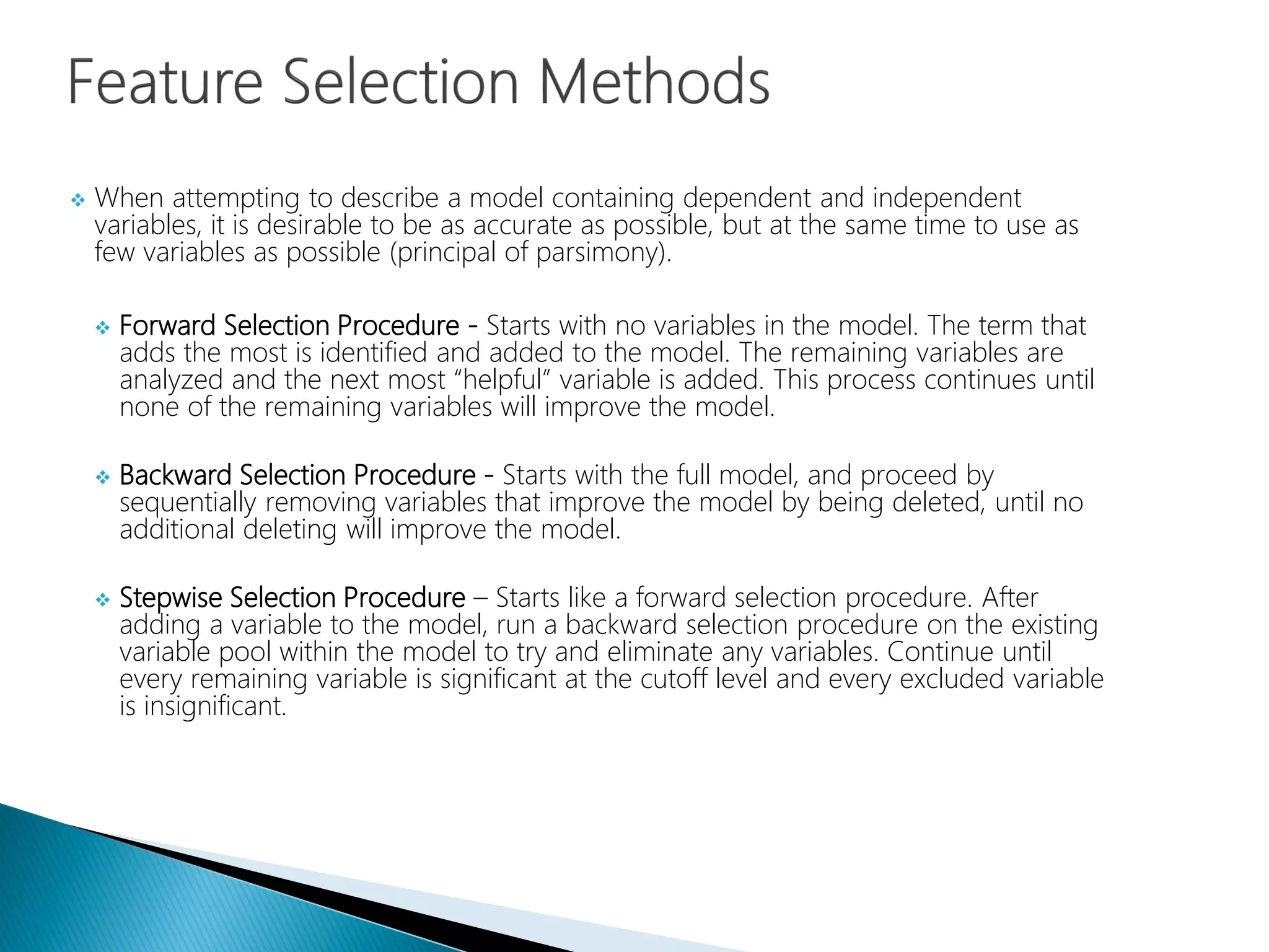 When attempting to describe a model containing dependent and independent
variables, it is desirable to be as accurate as possible, but at the same time to use as
few variables as possible (principal of parsimony).
 Forward Selection Procedure - Starts with no variables in the model. The term that
adds the most is identified and added to the model. The remaining variables are
analyzed and the next most “helpful” variable is added. This process continues until
none of the remaining variables will improve the model.
 Backward Selection Procedure - Starts with the full model, and proceed by
sequentially removing variables that improve the model by being deleted, until no
additional deleting will improve the model.
 Stepwise Selection Procedure – Starts like a forward selection procedure. After
adding a variable to the model, run a backward selection procedure on the existing
variable pool within the model to try and eliminate any variables. Continue until
every remaining variable is significant at the cutoff level and every excluded variable
is insignificant.
 