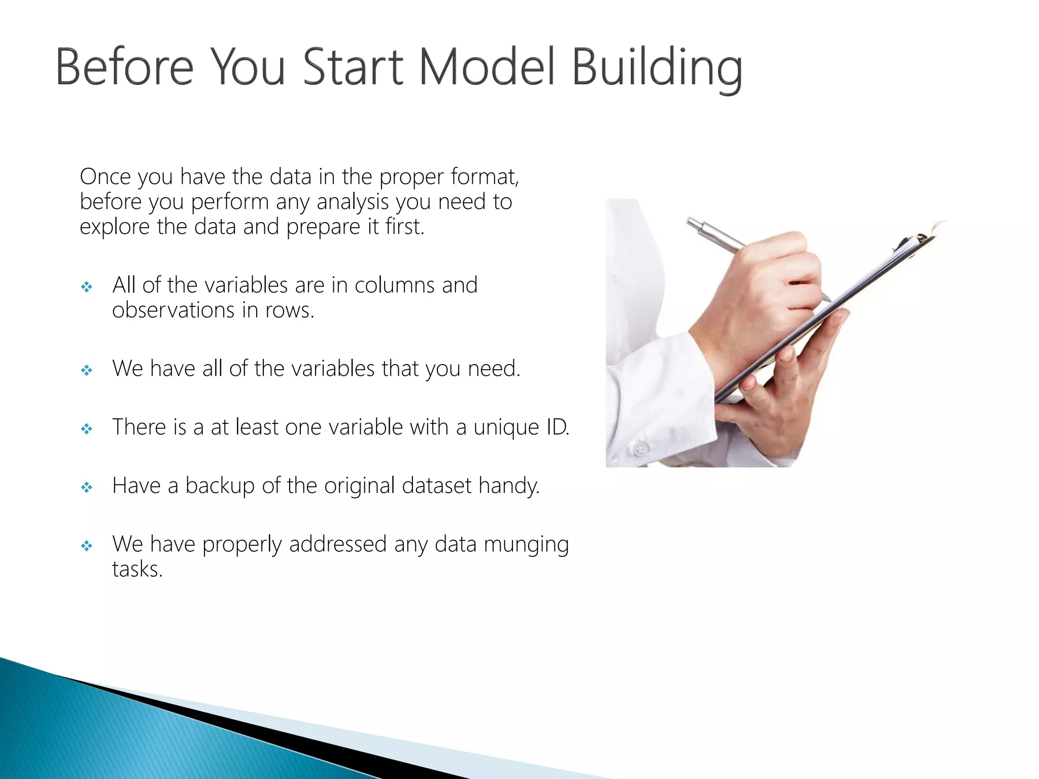 Once you have the data in the proper format,
before you perform any analysis you need to
explore the data and prepare it first.
 All of the variables are in columns and
observations in rows.
 We have all of the variables that you need.
 There is a at least one variable with a unique ID.
 Have a backup of the original dataset handy.
 We have properly addressed any data munging
tasks.
 