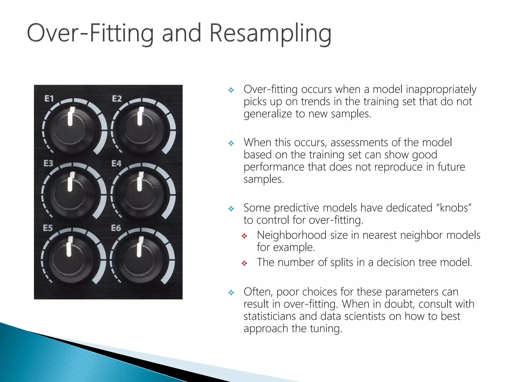  Over-fitting occurs when a model inappropriately
picks up on trends in the training set that do not
generalize to new samples.
 When this occurs, assessments of the model
based on the training set can show good
performance that does not reproduce in future
samples.
 Some predictive models have dedicated “knobs”
to control for over-fitting.
 Neighborhood size in nearest neighbor models
for example.
 The number of splits in a decision tree model.
 Often, poor choices for these parameters can
result in over-fitting. When in doubt, consult with
statisticians and data scientists on how to best
approach the tuning.
 